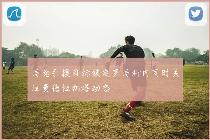 马竞引援目标锁定罗马科内同时关注曼德拉凯塔动态