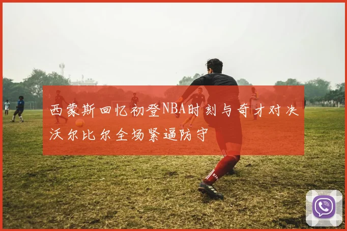 西蒙斯回忆初登NBA时刻与奇才对决沃尔比尔全场紧逼防守