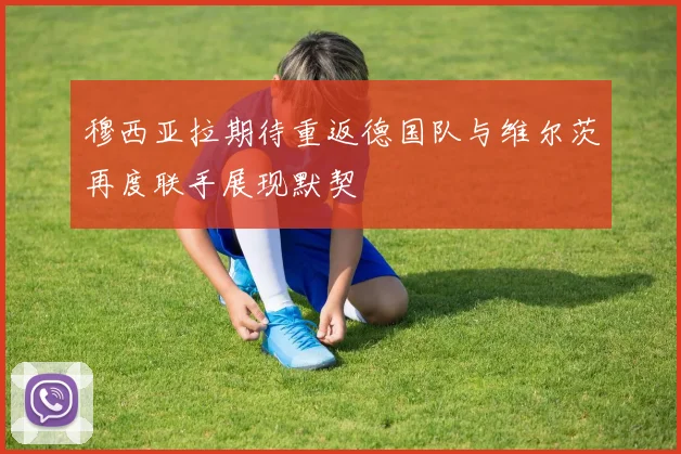 穆西亚拉期待重返德国队与维尔茨再度联手展现默契