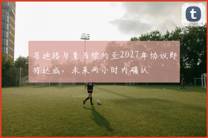 吕迪格与皇马续约至2027年协议即将达成，未来两小时内确认