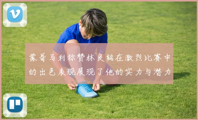 蒙哥马利称赞林良铭在激烈比赛中的出色表现展现了他的实力与潜力