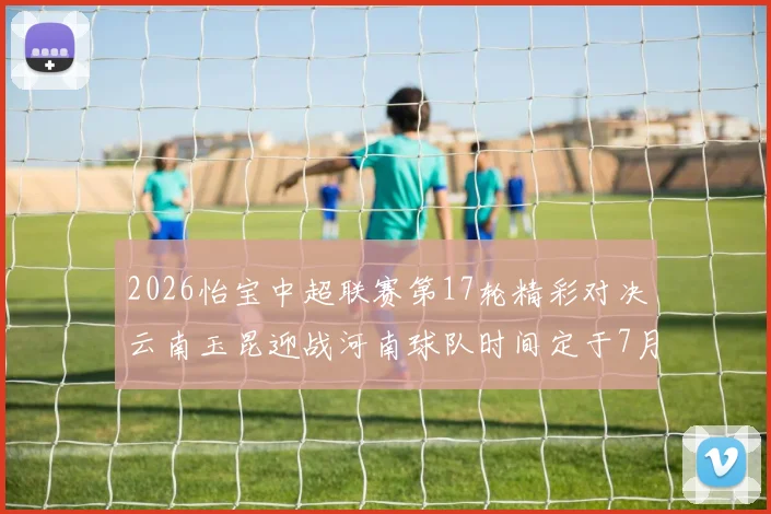 2026怡宝中超联赛第17轮精彩对决云南玉昆迎战河南球队时间定于7月3日晚上20点
