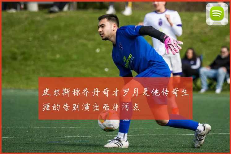 皮尔斯称乔丹奇才岁月是他传奇生涯的告别演出而非污点