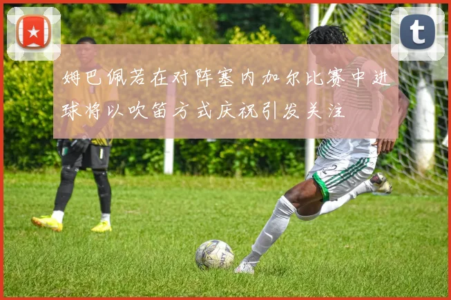 姆巴佩若在对阵塞内加尔比赛中进球将以吹笛方式庆祝引发关注