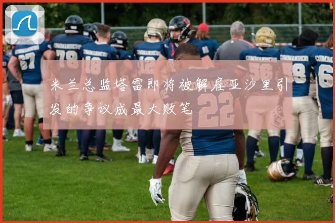米兰总监塔雷即将被解雇亚沙里引发的争议成最大败笔