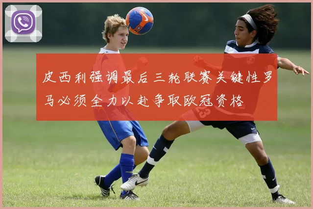 皮西利强调最后三轮联赛关键性罗马必须全力以赴争取欧冠资格