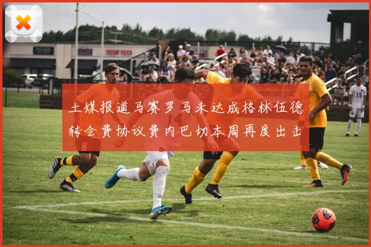 土媒报道马赛罗马未达成格林伍德转会费协议费内巴切本周再度出击