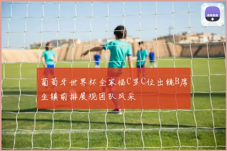 葡萄牙世界杯全家福C罗C位出镜B席坐镇前排展现团队风采