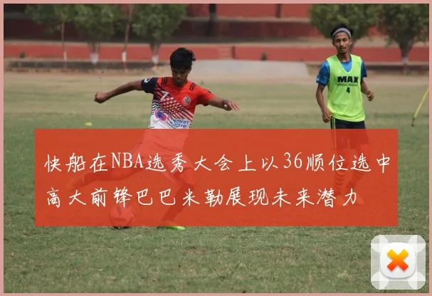 快船在NBA选秀大会上以36顺位选中高大前锋巴巴米勒展现未来潜力