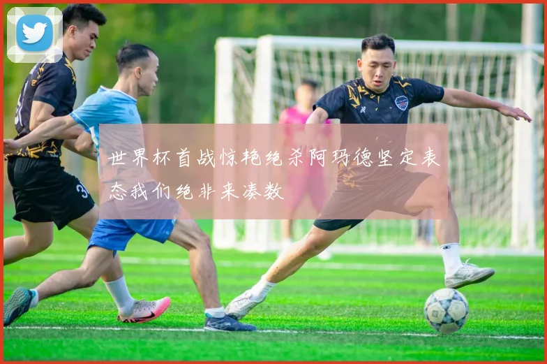 世界杯首战惊艳绝杀阿玛德坚定表态我们绝非来凑数