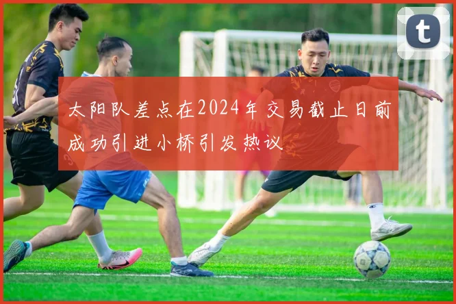 太阳队差点在2024年交易截止日前成功引进小桥引发热议