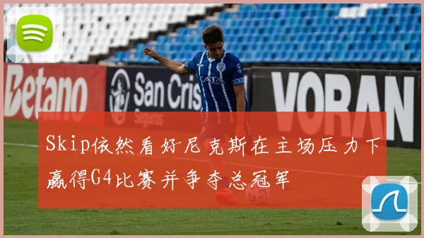 Skip依然看好尼克斯在主场压力下赢得G4比赛并争夺总冠军