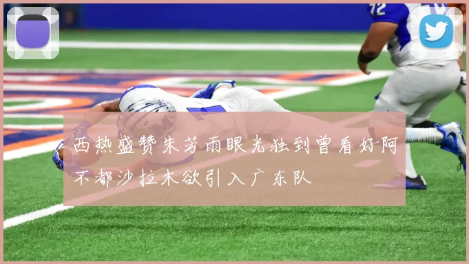 西热盛赞朱芳雨眼光独到曾看好阿不都沙拉木欲引入广东队