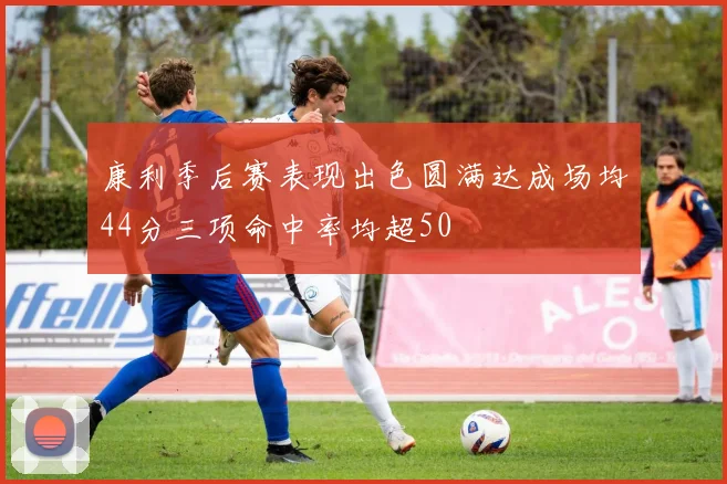 康利季后赛表现出色圆满达成场均44分三项命中率均超50